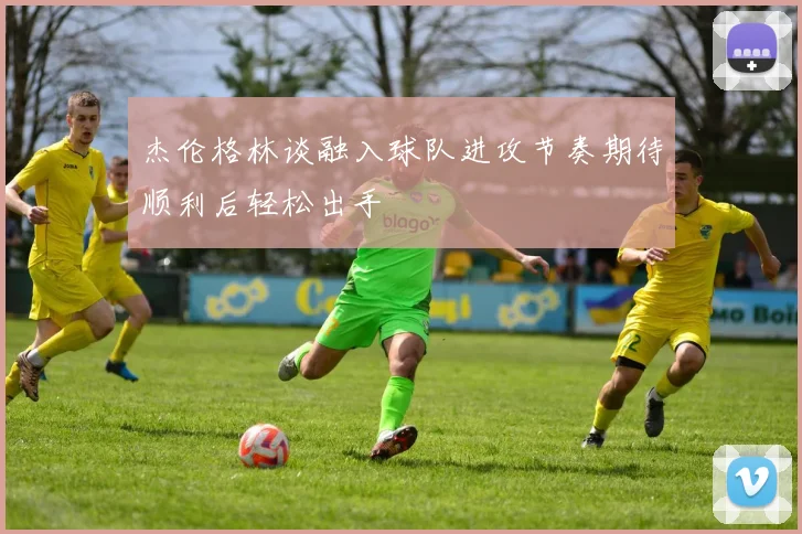杰伦格林谈融入球队进攻节奏期待顺利后轻松出手