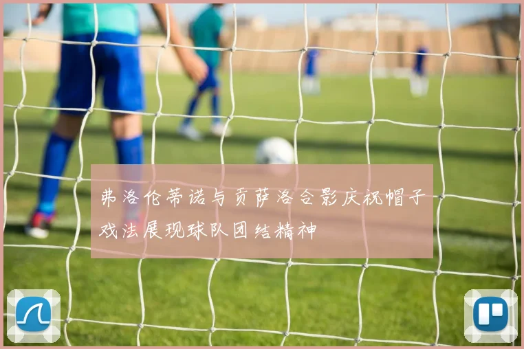 弗洛伦蒂诺与贡萨洛合影庆祝帽子戏法展现球队团结精神