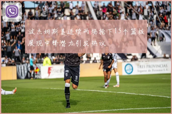 波杰姆斯基连续两场抢下15个篮板展现中锋潜力引发热议
