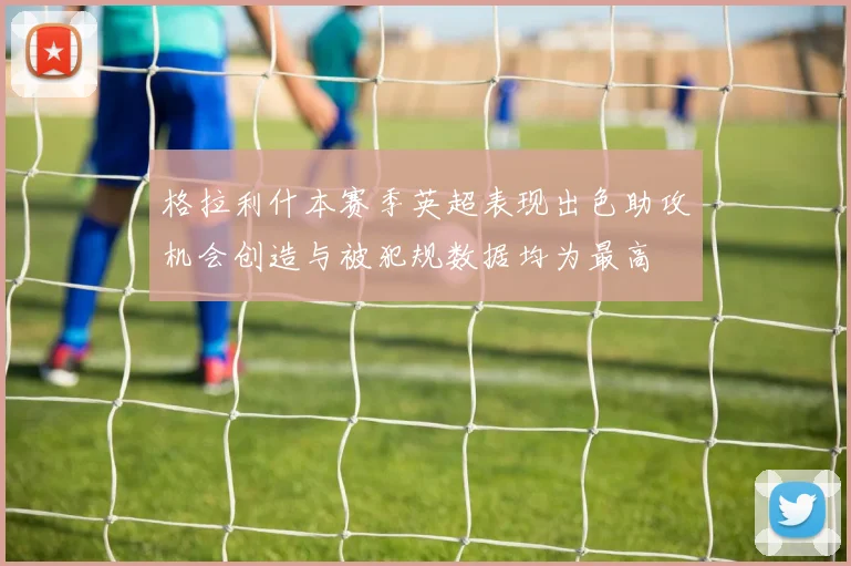 格拉利什本赛季英超表现出色助攻机会创造与被犯规数据均为最高