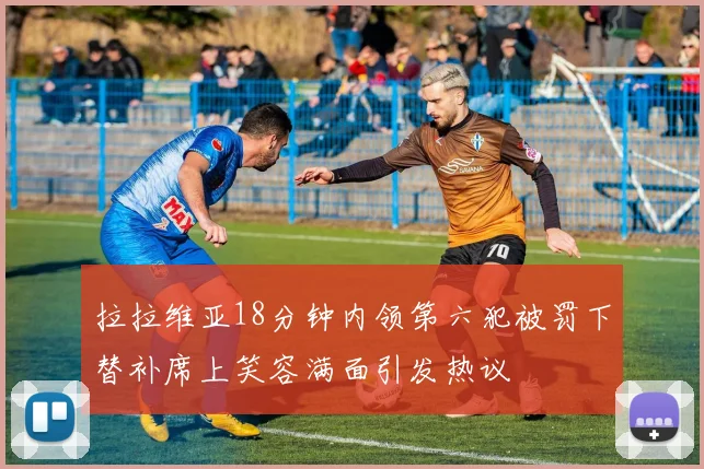 拉拉维亚18分钟内领第六犯被罚下替补席上笑容满面引发热议