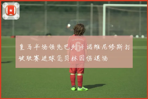 皇马半场领先巴列卡诺维尼修斯打破联赛进球荒贝林因伤退场