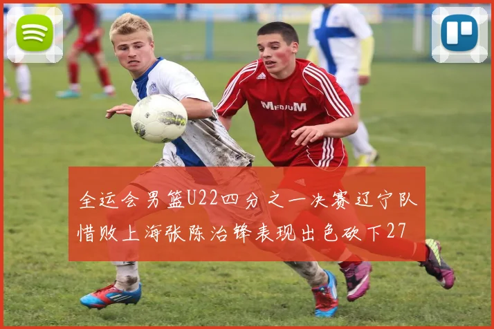 全运会男篮U22四分之一决赛辽宁队惜败上海张陈治锋表现出色砍下27分23篮板5盖帽