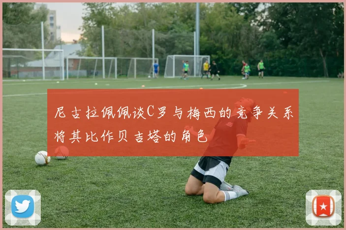 尼古拉佩佩谈C罗与梅西的竞争关系将其比作贝吉塔的角色