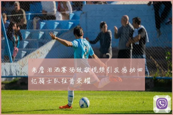老詹泪洒赛场致敬视频引发感动回忆骑士队往昔荣耀