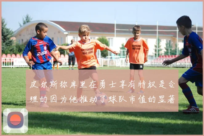 皮尔斯称库里在勇士享有特权是合理的因为他推动了球队市值的显著增长