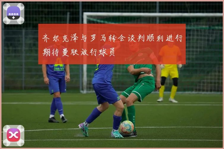 齐尔克泽与罗马转会谈判顺利进行期待曼联放行球员