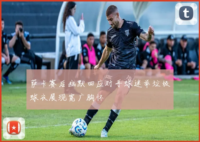 萨卡赛后幽默回应对手球迷举垃圾球衣展现宽广胸怀
