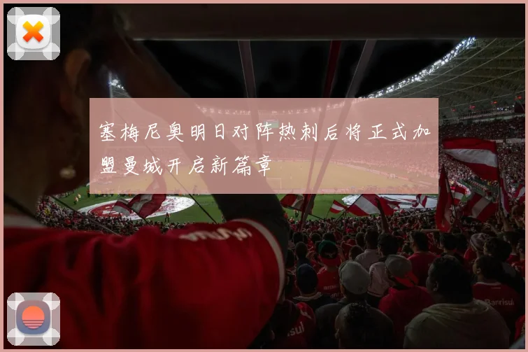 塞梅尼奥明日对阵热刺后将正式加盟曼城开启新篇章